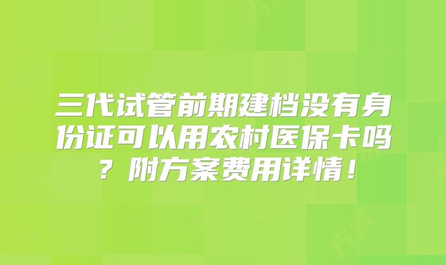 三代试管前期建档没有身份证可以用农村医保卡吗？附方案费用详情！