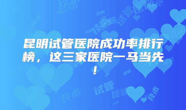 昆明试管医院成功率排行榜,这三家医院一马当先!