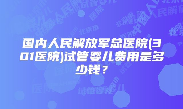 国内人民解放军总医院(301医院)试管婴儿费用是多少钱？