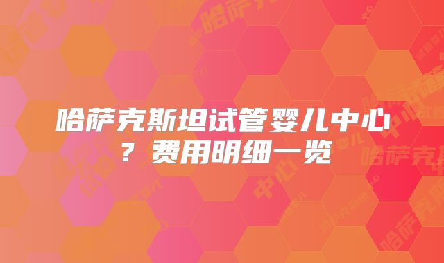 哈萨克斯坦试管婴儿中心？费用明细一览