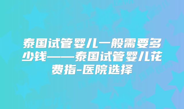 泰国试管婴儿一般需要多少钱——泰国试管婴儿花费指-医院选择
