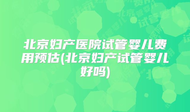 北京妇产医院试管婴儿费用预估(北京妇产试管婴儿好吗)