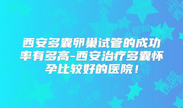 西安多囊卵巢试管的成功率有多高-西安治疗多囊怀孕比较好的医院！