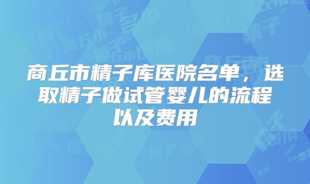 商丘市精子库医院名单，选取精子做试管婴儿的流程以及费用