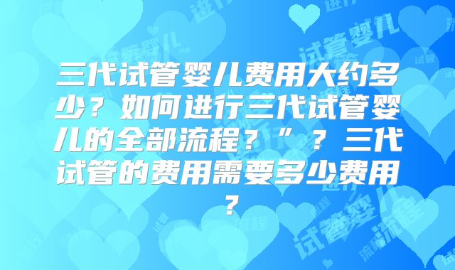 三代试管婴儿费用大约多少?如何进行三代试管婴儿的全部流程?”?三代试管的费用需要多少费用?