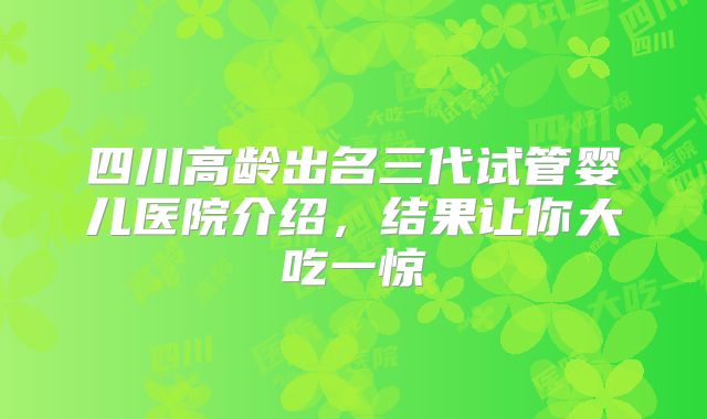 四川高龄出名三代试管婴儿医院介绍，结果让你大吃一惊