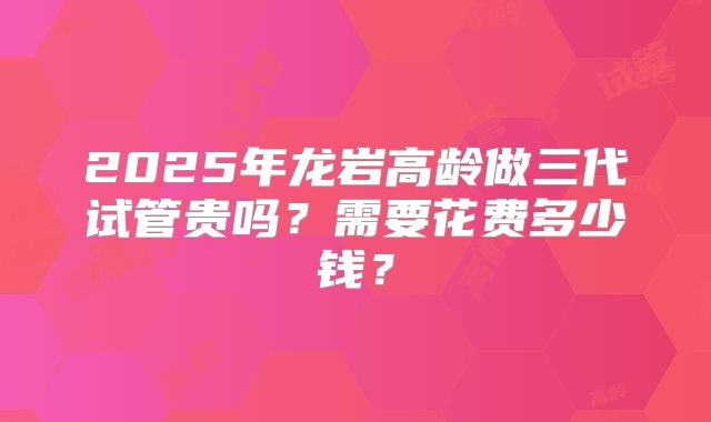 2025年龙岩高龄做三代试管贵吗？需要花费多少钱？