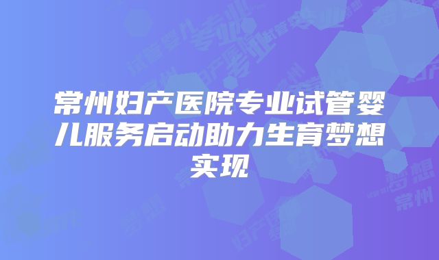 常州妇产医院专业试管婴儿服务启动助力生育梦想实现