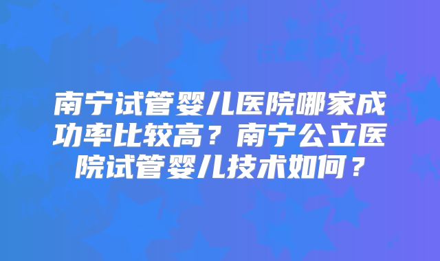 南宁试管婴儿医院哪家成功率比较高？南宁公立医院试管婴儿技术如何？