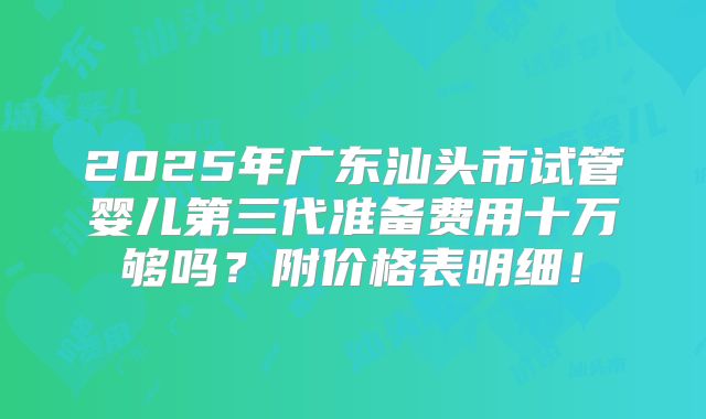 2025年广东汕头市试管婴儿第三代准备费用十万够吗?附价格表明细!