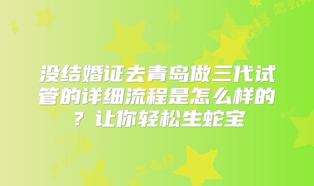 没结婚证去青岛做三代试管的详细流程是怎么样的？让你轻松生蛇宝