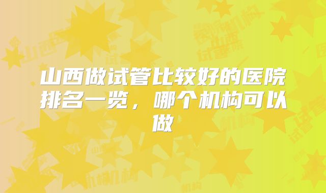 山西做试管比较好的医院排名一览，哪个机构可以做