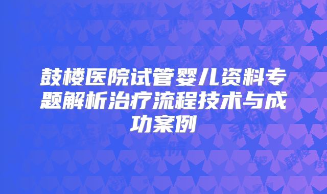 鼓楼医院试管婴儿资料专题解析治疗流程技术与成功案例