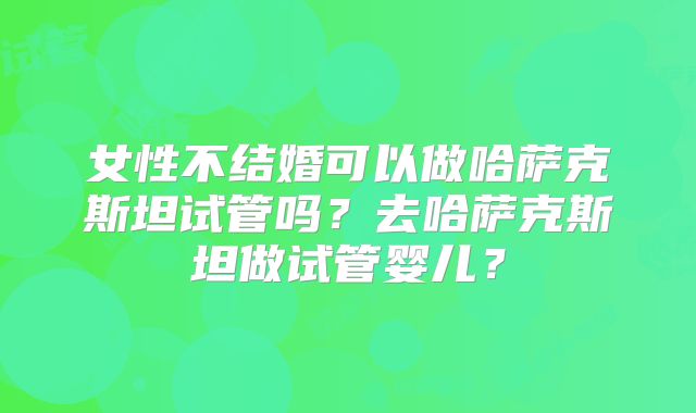 女性不结婚可以做哈萨克斯坦试管吗?去哈萨克斯坦做试管婴儿?