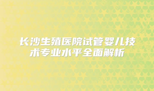 长沙生殖医院试管婴儿技术专业水平全面解析
