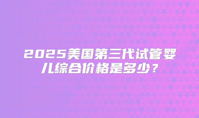 2025美国第三代试管婴儿综合价格是多少？