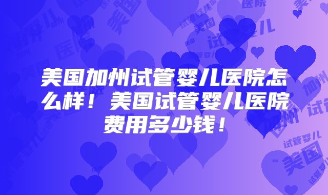 美国加州试管婴儿医院怎么样！美国试管婴儿医院费用多少钱！