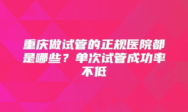 重庆做试管的正规医院都是哪些？单次试管成功率不低