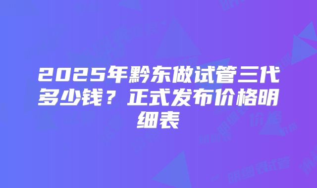2025年黔东做试管三代多少钱？正式发布价格明细表