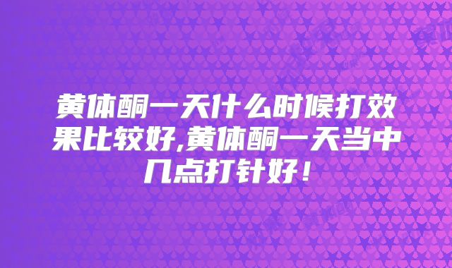 黄体酮一天什么时候打效果比较好,黄体酮一天当中几点打针好！