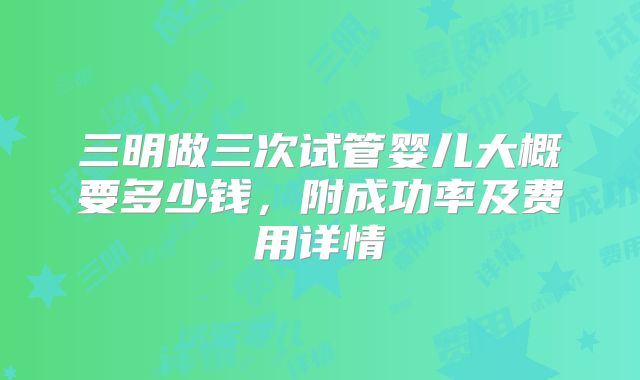 三明做三次试管婴儿大概要多少钱，附成功率及费用详情