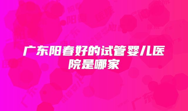 广东阳春好的试管婴儿医院是哪家
