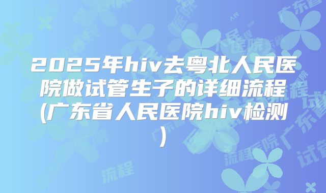 2025年hiv去粤北人民医院做试管生子的详细流程(广东省人民医院hiv检测)