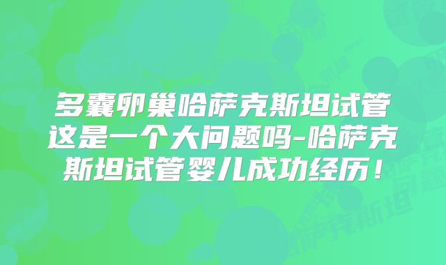 多囊卵巢哈萨克斯坦试管这是一个大问题吗-哈萨克斯坦试管婴儿成功经历!