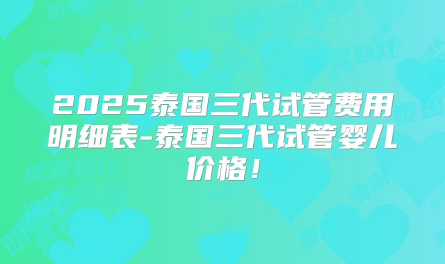 2025泰国三代试管费用明细表-泰国三代试管婴儿价格！