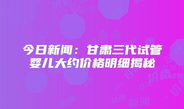 今日新闻：甘肃三代试管婴儿大约价格明细揭秘