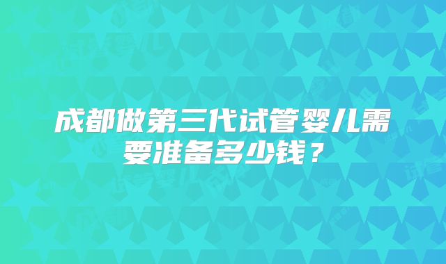 成都做第三代试管婴儿需要准备多少钱？