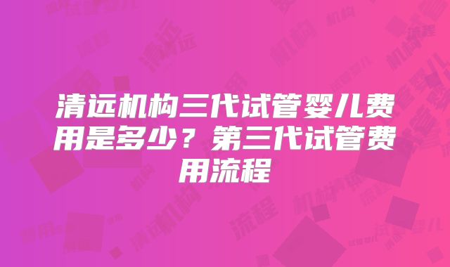 清远机构三代试管婴儿费用是多少？第三代试管费用流程