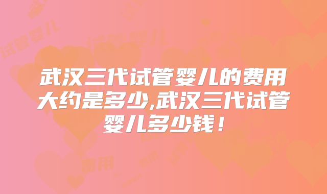 武汉三代试管婴儿的费用大约是多少,武汉三代试管婴儿多少钱！