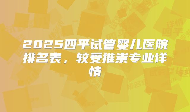 2025四平试管婴儿医院排名表，较受推崇专业详情