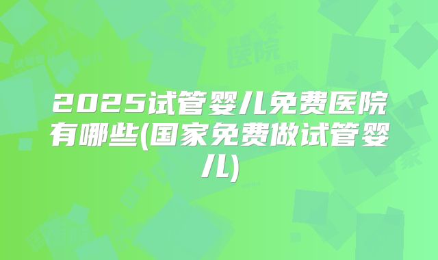 2025试管婴儿免费医院有哪些(国家免费做试管婴儿)