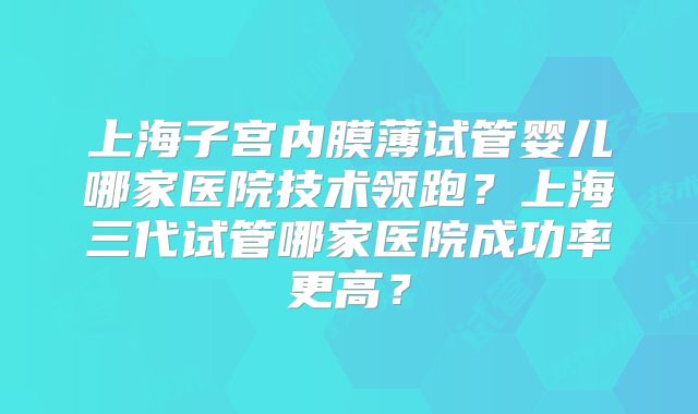 上海子宫内膜薄试管婴儿哪家医院技术领跑？上海三代试管哪家医院成功率更高？