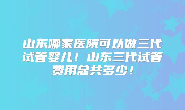 山东哪家医院可以做三代试管婴儿！山东三代试管费用总共多少！