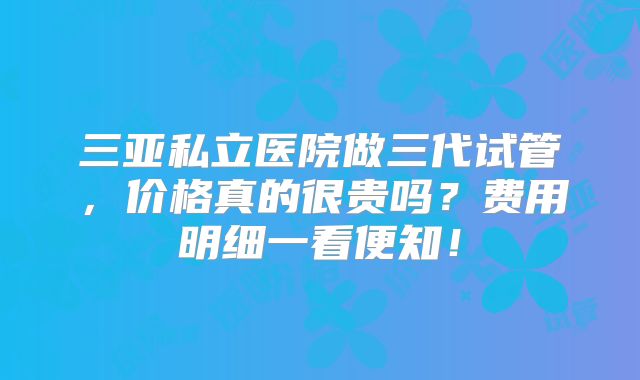 三亚私立医院做三代试管，价格真的很贵吗？费用明细一看便知！