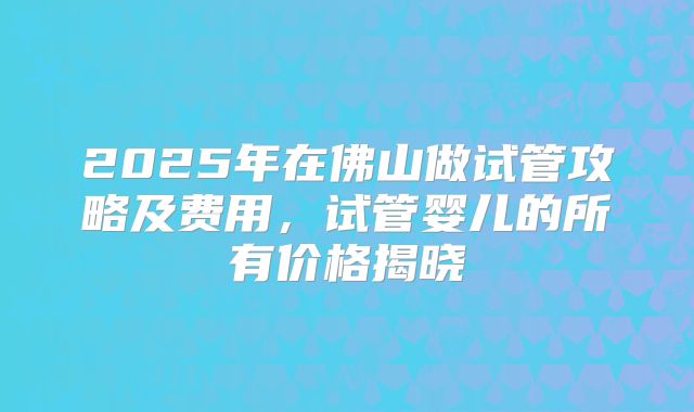 2025年在佛山做试管攻略及费用，试管婴儿的所有价格揭晓