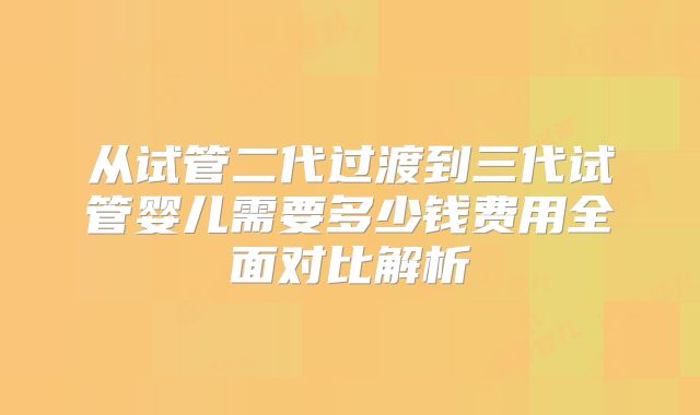 从试管二代过渡到三代试管婴儿需要多少钱费用全面对比解析
