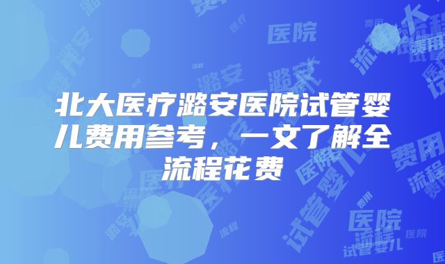 北大医疗潞安医院试管婴儿费用参考，一文了解全流程花费