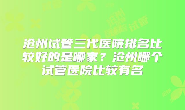 沧州试管三代医院排名比较好的是哪家？沧州哪个试管医院比较有名
