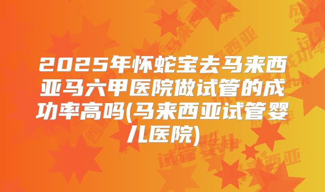 2025年怀蛇宝去马来西亚马六甲医院做试管的成功率高吗(马来西亚试管婴儿医院)