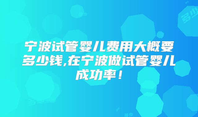 宁波试管婴儿费用大概要多少钱,在宁波做试管婴儿成功率！