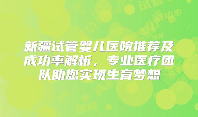新疆试管婴儿医院推荐及成功率解析，专业医疗团队助您实现生育梦想