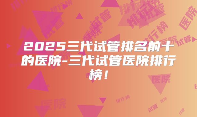 2025三代试管排名前十的医院-三代试管医院排行榜!
