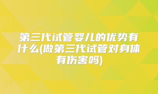 第三代试管婴儿的优势有什么(做第三代试管对身体有伤害吗)