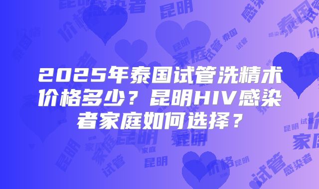 2025年泰国试管洗精术价格多少？昆明HIV感染者家庭如何选择？