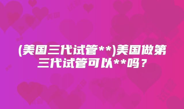 (美国三代试管**)美国做第三代试管可以**吗?
