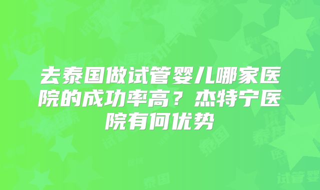 去泰国做试管婴儿哪家医院的成功率高？杰特宁医院有何优势